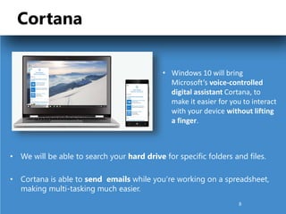 Cortana
• We will be able to search your hard drive for specific folders and files.
• Cortana is able to send emails while you’re working on a spreadsheet,
making multi-tasking much easier.
• Windows 10 will bring
Microsoft’s voice-controlled
digital assistant Cortana, to
make it easier for you to interact
with your device without lifting
a finger.
8
 