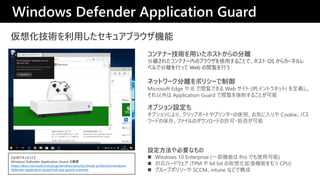 뻯gä奢֥饦C
ͥåȥ`xݥꥷ`
Microsoft Edge  IE EǤ Web  (:ȥͥå) x
 Application Guard EƤ뤳Ȥ
ƥʩ`gäۥȤηx
x줿ƥʩ`ڤΥ֥饦ʹä뤳Ȥǡۥ OS 饫`ͥ
٥ǷxФä Web EФ
Windows Defender Application Guard
ʽɥȡ
Windows Defender Application Guard θҪ
https://docs.microsoft.com/ja-jp/windows/security/threat-protection/windows-
defender-application-guard/wd-app-guard-overview
ץO
ץˤꡢåץܩ`Ȥץ󥿩`ʹáݤ Cookieѥ
`ɤα桢եΥ`ɤS?ܷ񤬿
OҪʤ
? Windows 10 Enterprise (һCܤ Pro Ǥʹÿ)
? ϩ`ɥ (TPM  64 bit ΁뻯Cܤ CPU)
? `ץݥꥷ` SCCMintune ʤɤǘ
 