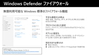 oÿܤ Windows ˜ʤΥե`C
ץեˏꤸO
ɥᥤ󡢥ץ饤٩`ȡѥ֥åΤ줾Υץե뤴Ȥ
O
ͨŤηֹ
?šץࡢݩ`ȡIP ɥ쥹˵Ȥˏꤸͨ
Υ֥å
Windows Defender ե`
ʽɥȡ
ƥ줿 Windows Defender ե`
https://docs.microsoft.com/ja-jp/windows/security/threat-protection/windows-
firewall/windows-firewall-with-advanced-security
ץO
IPSec ˽yϡ^٥J^``䥳ԥ`
`ʤɘ˻ŤӾAS?ܷ
OҪʤ
? ȶЄ
? Ҫˏꤸƥ`ץݥꥷ` PowerShell 
 