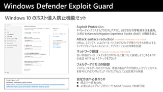 Windows 10 ΥۥֹCܥå
Attack surface reduction
Officeץȡӥ` ٩`Υޥ륦ʹ٥ȥֹͣ
ƥꥸȤʥ`ˤäơץꥱ`ιĤر
Exploit Protection
ڥ`ƥ󥰥ƥץȥץˡޤޤʹXpַmá
ǰ Enhanced Mitigation Experience Toolkit (EMET) ΙCܤ򺬤
Windows Defender Exploit Guard
ʽɥȡ
Windows Defender Exploit Guard
https://docs.microsoft.com/ja-jp/windows/security/threat-protection/windows-
defender-exploit-guard/windows-defender-exploit-guard
ͥåȥ`o
ͤuΥ` (ɥᥤޤϥۥ˻Ť) ˽ӾA褦Ȥ뤹٤
 HTTP (s) ȥեå֥å
OҪʤ
? ȶһЄ
? Ҫˏꤸƥ`ץݥꥷ` MDM / intune 
ե`
ƥ ե`ڤΥե򡢐Τ륢ץɤ路ץ (ե
򰵺Ż󥵥० ޥ륦ʤ) ˤ鱣o
 Windows 10 Enterprise 饤󥹤Ҫ
 Windows 10 Enterprise 饤󥹤Ҫ
 