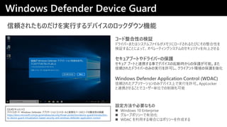 m줿ΤgФǥХΥåC
Windows Defender Application Control (WDAC)
m줿ץꥱ`ΤߥǥХϤǌgФSɡAppLocker
BЯ뤳Ȥǥ``gλǤ
奢֩`Ȥɥ饤Щ`αo
奢 ֩`ȤBЯ¤ǥǥХӕrαoܡޤ
m줿ɥ饤Щ`ΤߤΌgФSɤ饤ȭhαo򏊻
Windows Defender Device Guard
ʽɥȡ
ǥХ`: Windows Defender ץꥱ`󥳥ȥ`ȁ뻯٩`Υ`ɤԤαo
https://docs.microsoft.com/ja-jp/windows/security/threat-protection/device-guard/introduction-
to-device-guard-virtualization-based-security-and-windows-defender-application-control
OҪʤ
? Windows 10 Enterprise
? `ץݥꥷ`Є
? WDAC äϤˤϥݥꥷ`ɤ
`ԤΗ^
ɥ饤Щ`ޤϥƥե뤬˥`ɤ뤿ӤˤԤ
^뤳Ȥˤäơڥ`ƥ󥰥ƥΥƥϤ
 