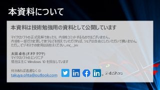 本資料について
本資料は技術勉強用の資料として公開しています
マイクロソフトの正式見解であったり、内容をコミットするものではございません。
内容を一部だけ変更して使うなどを控えていただければ、シェアは自由にしていただいて構いません。
ただし、ビジネスでの使用はお控えください。m(_ _)m
太田 卓也 (オオタ タクヤ)
マイクロソフトのエンジニア
現在は主に Windows 10 を担当しています
何かあれば遠慮なく ☺
takuya.ohta@outlook.com
 