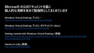 Windows Virtual Desktop プレビュー
https://azure.microsoft.com/ja-jp/services/virtual-desktop/
Windows Virtual Desktop プレビューのドキュメント (docs)
https://docs.microsoft.com/ja-jp/azure/virtual-desktop/
Getting started with Windows Virtual Desktop (英語)
https://techcommunity.microsoft.com/t5/Windows-IT-Pro-Blog/Getting-started-with-Windows-
Virtual-Desktop/ba-p/391054
Hands-on Labs (英語)
https://aka.ms/WVDHandsOn
Microsoft の公式ドキュメントを基に
個人的な見解を含めて勉強用としてまとめています
 