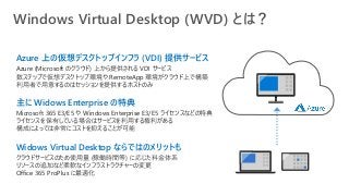 Windows Virtual Desktop (WVD) とは？
Azure 上の仮想デスクトップインフラ (VDI) 提供サービス
Azure (Microsoft のクラウド) 上から提供される VDI サービス
数ステップで仮想デスクトップ環境や RemoteApp 環境がクラウド上で構築
利用者で用意するのはセッションを提供するホストのみ
主に Widows Enterprise の特典
Microsoft 365 E3/E5 や Windows Enterprise E3/E5 ライセンスなどの特典
ライセンスを保有している場合はサービスを利用する権利がある
構成によっては非常にコストを抑えることが可能
Widows Virtual Desktop ならではのメリットも
クラウドサービスのため使用量 (稼働時間等) に応じた料金体系
リソースの追加など柔軟なインフラストラクチャーの変更
Office 365 ProPlus に最適化
 
