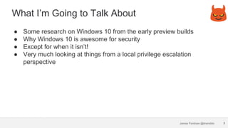 James Forshaw @tiraniddo
What I’m Going to Talk About
● Some research on Windows 10 from the early preview builds
● Why Wi...