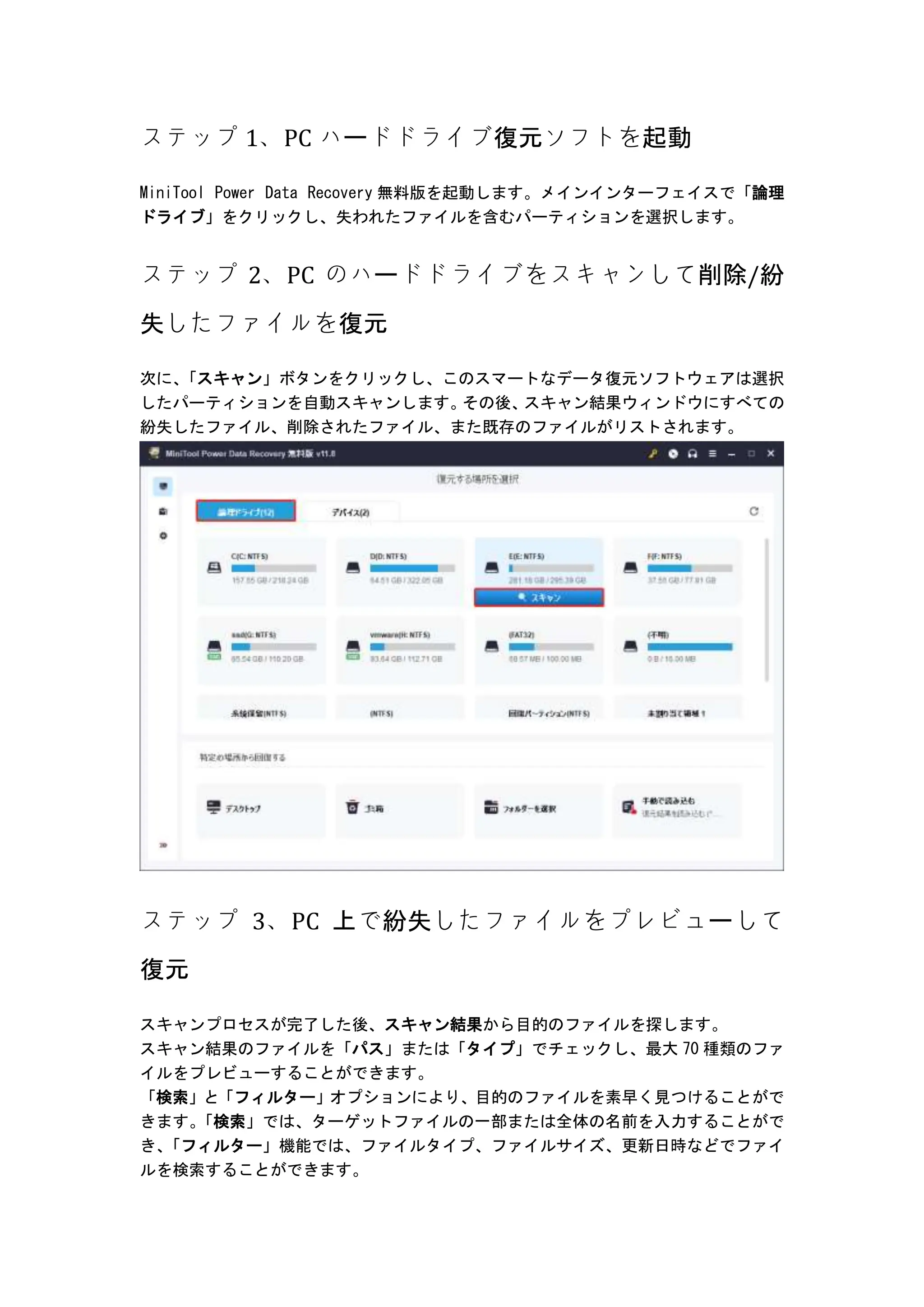 ステップ 1、PC ハードドライブ復元ソフトを起動
MiniTool Power Data Recovery 無料版を起動します。メインインターフェイスで「論理
ドライブ」をクリックし、失われたファイルを含むパーティションを選択します。
ステップ 2、PC のハードドライブをスキャンして削除/紛
失したファイルを復元
次に、
「スキャン」ボタンをクリックし、このスマートなデータ復元ソフトウェアは選択
したパーティションを自動スキャンします。
その後、
スキャン結果ウィンドウにすべての
紛失したファイル、削除されたファイル、また既存のファイルがリストされます。
ステップ 3、PC 上で紛失したファイルをプレビューして
復元
スキャンプロセスが完了した後、スキャン結果から目的のファイルを探します。
スキャン結果のファイルを「パス」または「タイプ」でチェックし、最大 70 種類のファ
イルをプレビューすることができます。
「検索」と「フィルター」オプションにより、目的のファイルを素早く見つけることがで
きます。
「検索」では、ターゲットファイルの一部または全体の名前を入力することがで
き、
「フィルター」機能では、ファイルタイプ、ファイルサイズ、更新日時などでファイ
ルを検索することができます。
 