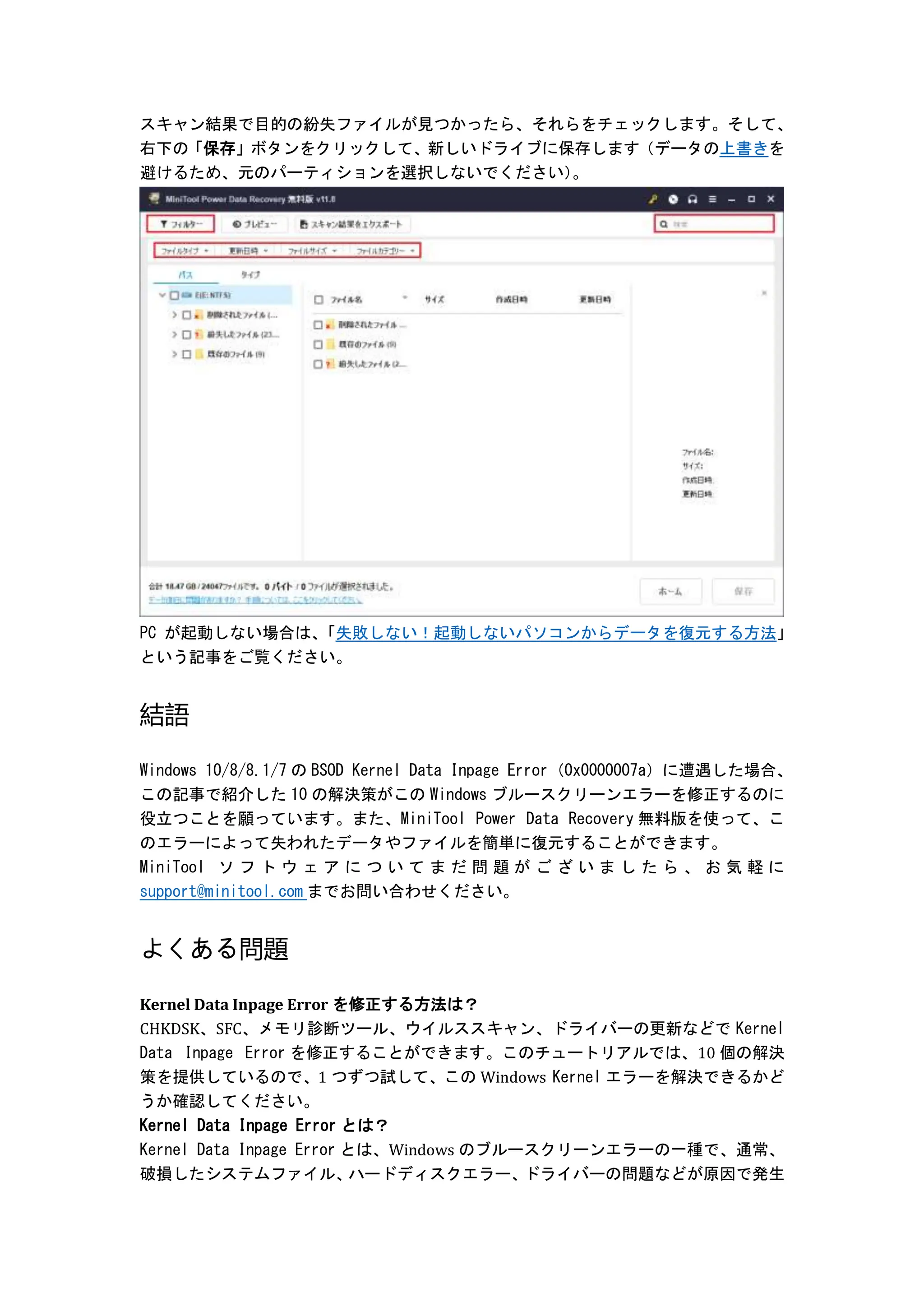 スキャン結果で目的の紛失ファイルが見つかったら、それらをチェックします。そして、
右下の「保存」ボタンをクリックして、新しいドライブに保存します（データの上書きを
避けるため、元のパーティションを選択しないでください）
。
PC が起動しない場合は、
「失敗しない！起動しないパソコンからデータを復元する方法」
という記事をご覧ください。
結語
Windows 10/8/8.1/7 の BSOD Kernel Data Inpage Error（0x0000007a）に遭遇した場合、
この記事で紹介した 10 の解決策がこの Windows ブルースクリーンエラーを修正するのに
役立つことを願っています。また、MiniTool Power Data Recovery 無料版を使って、こ
のエラーによって失われたデータやファイルを簡単に復元することができます。
MiniTool ソ フ ト ウ ェ ア に つ い て ま だ 問 題 が ご ざ い ま し た ら 、 お 気 軽 に
support@minitool.com までお問い合わせください。
よくある問題
Kernel Data Inpage Error を修正する方法は？
CHKDSK、SFC、メモリ診断ツール、ウイルススキャン、ドライバーの更新などで Kernel
Data Inpage Error を修正することができます。このチュートリアルでは、10 個の解決
策を提供しているので、1 つずつ試して、この Windows Kernel エラーを解決できるかど
うか確認してください。
Kernel Data Inpage Error とは？
Kernel Data Inpage Error とは、Windows のブルースクリーンエラーの一種で、通常、
破損したシステムファイル、
ハードディスクエラー、
ドライバーの問題などが原因で発生
 