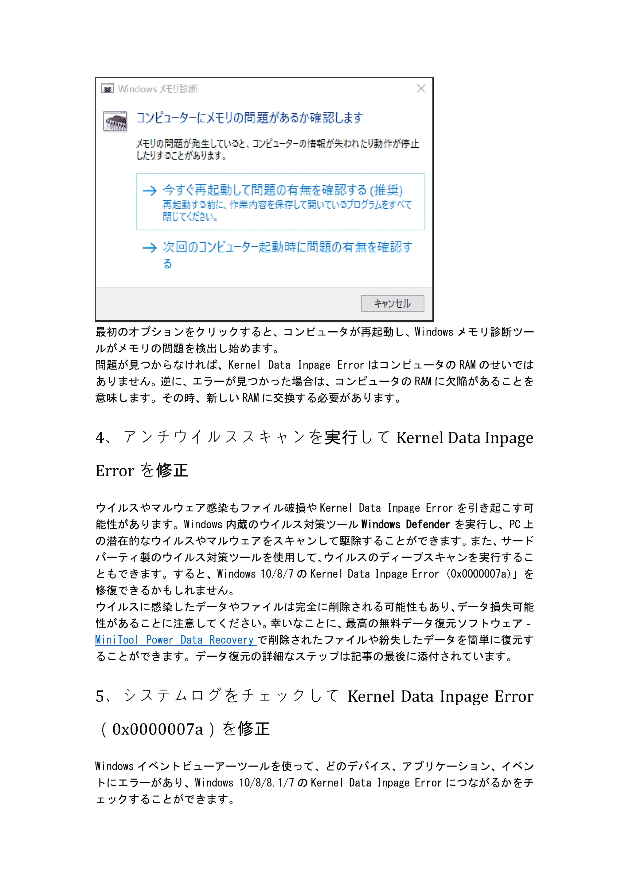 最初のオプションをクリックすると、コンピュータが再起動し、Windows メモリ診断ツー
ルがメモリの問題を検出し始めます。
問題が見つからなければ、Kernel Data Inpage Error はコンピュータの RAM のせいでは
ありません。逆に、エラーが見つかった場合は、コンピュータの RAM に欠陥があることを
意味します。その時、新しい RAM に交換する必要があります。
4、アンチウイルススキャンを実行して Kernel Data Inpage
Error を修正
ウイルスやマルウェア感染もファイル破損や Kernel Data Inpage Error を引き起こす可
能性があります。Windows 内蔵のウイルス対策ツール Windows Defender を実行し、PC 上
の潜在的なウイルスやマルウェアをスキャンして駆除することができます。
また、
サード
パーティ製のウイルス対策ツールを使用して、
ウイルスのディープスキャンを実行するこ
ともできます。すると、Windows 10/8/7 の Kernel Data Inpage Error（0x0000007a）
」を
修復できるかもしれません。
ウイルスに感染したデータやファイルは完全に削除される可能性もあり、
データ損失可能
性があることに注意してください。
幸いなことに、
最高の無料データ復元ソフトウェア‐
MiniTool Power Data Recovery で削除されたファイルや紛失したデータを簡単に復元す
ることができます。データ復元の詳細なステップは記事の最後に添付されています。
5、システムログをチェックして Kernel Data Inpage Error
（0x0000007a）を修正
Windows イベントビューアーツールを使って、どのデバイス、アプリケーション、イベン
トにエラーがあり、Windows 10/8/8.1/7 の Kernel Data Inpage Error につながるかをチ
ェックすることができます。
 