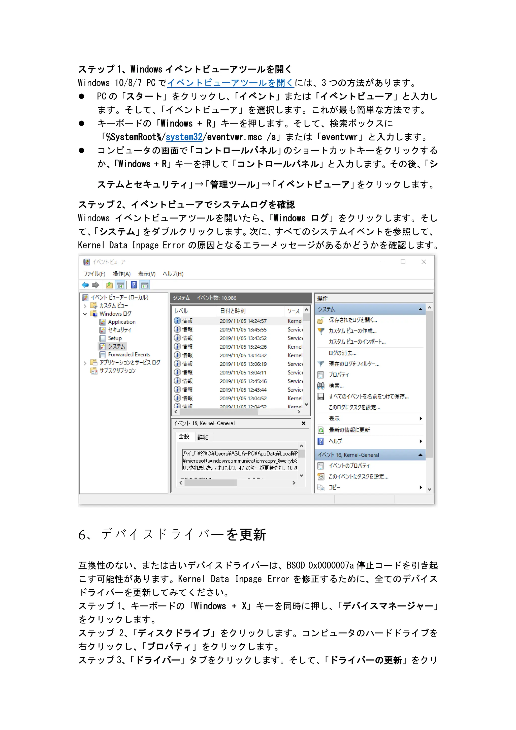 ステップ 1、Windows イベントビューアツールを開く
Windows 10/8/7 PC でイベントビューアツールを開くには、3 つの方法があります。
 PC の「スタート」をクリックし、
「イベント」または「イベントビューア」と入力し
ます。そして、
「イベントビューア」を選択します。これが最も簡単な方法です。
 キーボードの「Windows + R」キーを押します。そして、検索ボックスに
「%SystemRoot%/system32/eventvwr.msc /s」または「eventvwr」と入力します。
 コンピュータの画面で
「コントロールパネル」
のショートカットキーをクリックする
か、
「Windows + R」キーを押して「コントロールパネル」と入力します。その後、
「シ
ステムとセキュリティ」
→
「管理ツール」
→
「イベントビューア」
をクリックします。
ステップ 2、イベントビューアでシステムログを確認
Windows イベントビューアツールを開いたら、
「Windows ログ」をクリックします。そし
て、
「システム」
をダブルクリックします。
次に、
すべてのシステムイベントを参照して、
Kernel Data Inpage Error の原因となるエラーメッセージがあるかどうかを確認します。
6、デバイスドライバーを更新
互換性のない、または古いデバイスドライバーは、BSOD 0x0000007a 停止コードを引き起
こす可能性があります。Kernel Data Inpage Error を修正するために、全てのデバイス
ドライバーを更新してみてください。
ステップ 1、キーボードの「Windows + X」キーを同時に押し、
「デバイスマネージャー」
をクリックします。
ステップ 2、
「ディスクドライブ」をクリックします。コンピュータのハードドライブを
右クリックし、
「プロパティ」をクリックします。
ステップ 3、
「ドライバー」タブをクリックします。そして、
「ドライバーの更新」をクリ
 