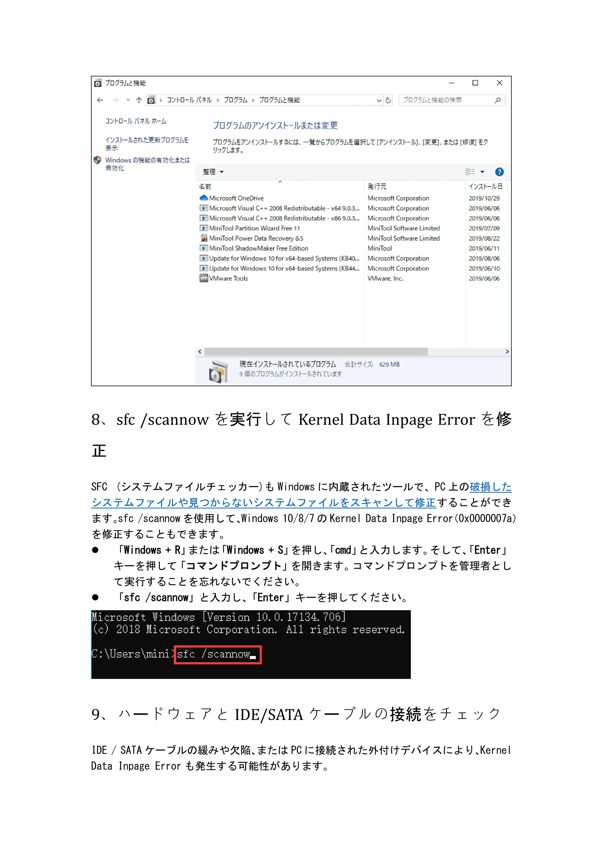 8、sfc /scannow を実行して Kernel Data Inpage Error を修
正
SFC (システムファイルチェッカー)も Windows に内蔵されたツールで、PC 上の破損した
システムファイルや見つからないシステムファイルをスキャンして修正することができ
ます。
sfc /scannow を使用して、
Windows 10/8/7 の Kernel Data Inpage Error
（0x0000007a）
を修正することもできます。
 「Windows + R」
または
「Windows + S」
を押し、
「cmd」
と入力します。
そして、
「Enter」
キーを押して「コマンドプロンプト」
を開きます。
コマンドプロンプトを管理者とし
て実行することを忘れないでください。
 「sfc /scannow」と入力し、
「Enter」キーを押してください。
9、ハードウェアと IDE/SATA ケーブルの接続をチェック
IDE / SATA ケーブルの緩みや欠陥、
または PC に接続された外付けデバイスにより、
Kernel
Data Inpage Error も発生する可能性があります。
 