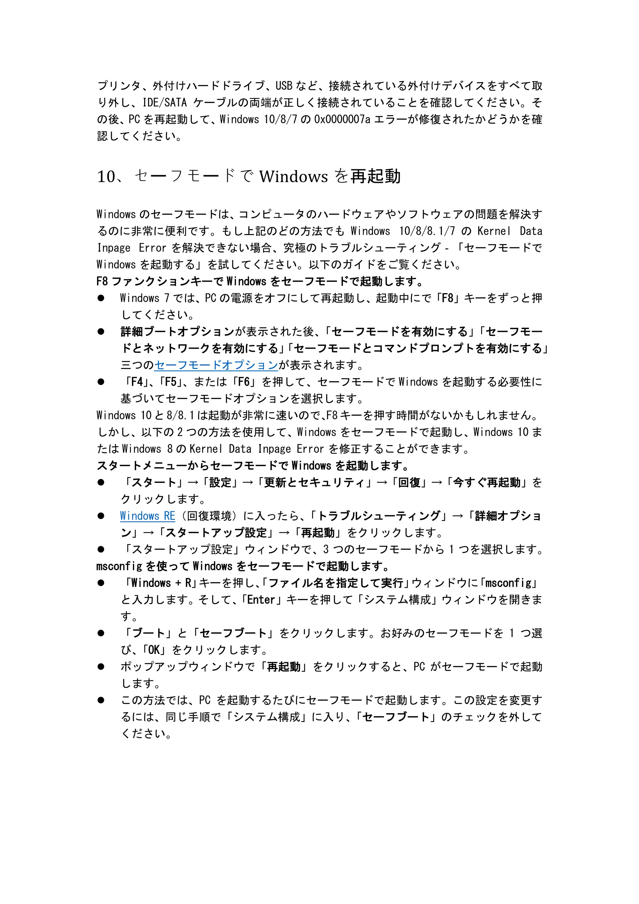 プリンタ、外付けハードドライブ、USB など、接続されている外付けデバイスをすべて取
り外し、IDE/SATA ケーブルの両端が正しく接続されていることを確認してください。そ
の後、PC を再起動して、Windows 10/8/7 の 0x0000007a エラーが修復されたかどうかを確
認してください。
10、セーフモードで Windows を再起動
Windows のセーフモードは、
コンピュータのハードウェアやソフトウェアの問題を解決す
るのに非常に便利です。もし上記のどの方法でも Windows 10/8/8.1/7 の Kernel Data
Inpage Error を解決できない場合、究極のトラブルシューティング‐「セーフモードで
Windows を起動する」を試してください。以下のガイドをご覧ください。
F8 ファンクションキーで Windows をセーフモードで起動します。
 Windows 7 では、PC の電源をオフにして再起動し、起動中にで「F8」キーをずっと押
してください。
 詳細ブートオプションが表示された後、
「セーフモードを有効にする」
「セーフモー
ドとネットワークを有効にする」
「セーフモードとコマンドプロンプトを有効にする」
三つのセーフモードオプションが表示されます。
 「F4」
、
「F5」
、または「F6」を押して、セーフモードで Windows を起動する必要性に
基づいてセーフモードオプションを選択します。
Windows 10 と 8/8.1 は起動が非常に速いので、
F8 キーを押す時間がないかもしれません。
しかし、以下の 2 つの方法を使用して、Windows をセーフモードで起動し、Windows 10 ま
たは Windows 8 の Kernel Data Inpage Error を修正することができます。
スタートメニューからセーフモードで Windows を起動します。
 「スタート」→「設定」→「更新とセキュリティ」→「回復」→「今すぐ再起動」を
クリックします。
 Windows RE（回復環境）に入ったら、
「トラブルシューティング」→「詳細オプショ
ン」→「スタートアップ設定」→「再起動」をクリックします。
 「スタートアップ設定」ウィンドウで、3 つのセーフモードから 1 つを選択します。
msconfig を使って Windows をセーフモードで起動します。
 「Windows + R」
キーを押し、
「ファイル名を指定して実行」
ウィンドウに
「msconfig」
と入力します。そして、
「Enter」キーを押して「システム構成」ウィンドウを開きま
す。
 「ブート」と「セーフブート」をクリックします。お好みのセーフモードを 1 つ選
び、
「OK」をクリックします。
 ポップアップウィンドウで「再起動」をクリックすると、PC がセーフモードで起動
します。
 この方法では、PC を起動するたびにセーフモードで起動します。この設定を変更す
るには、同じ手順で「システム構成」に入り、
「セーフブート」のチェックを外して
ください。
 