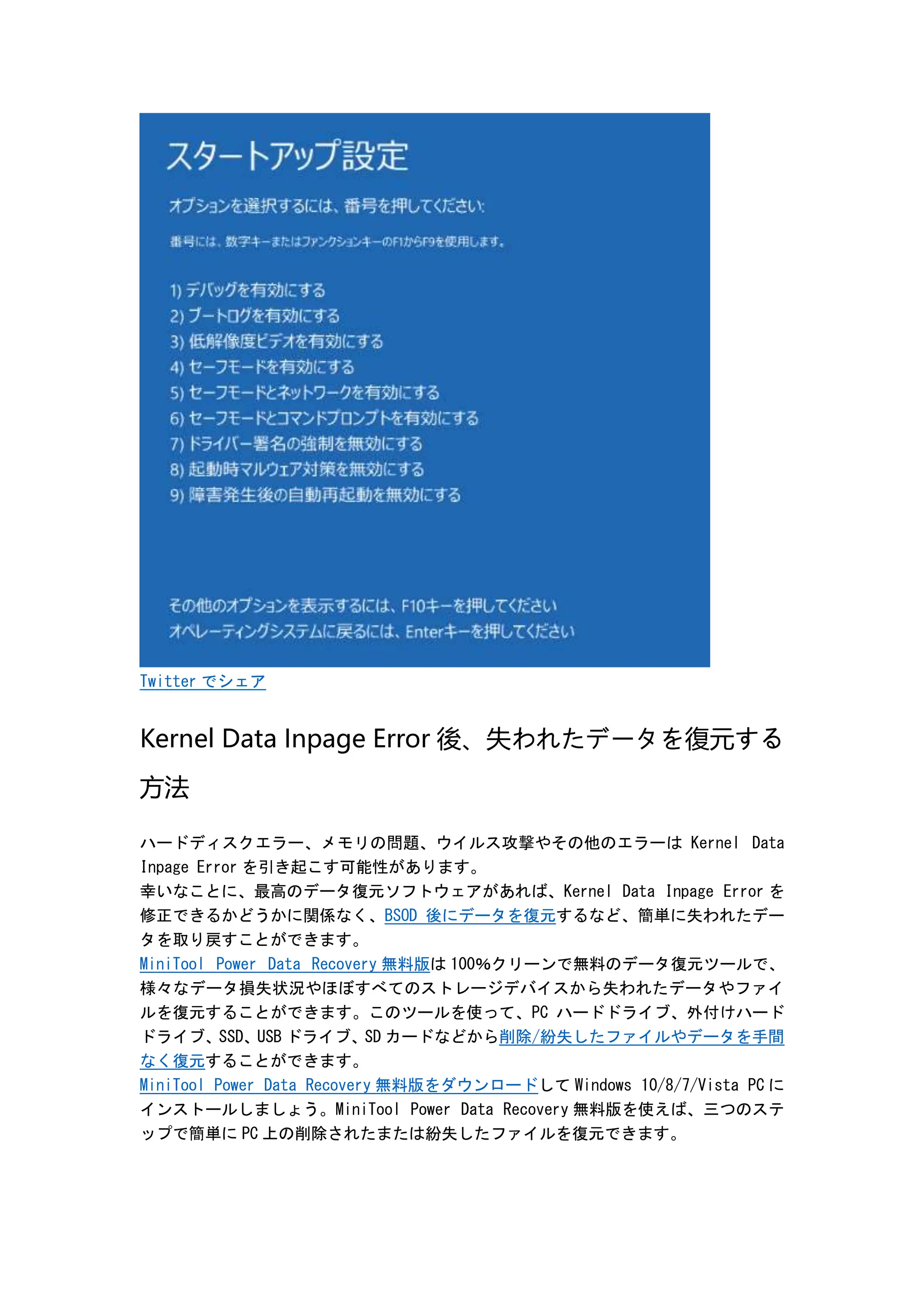 Twitter でシェア
Kernel Data Inpage Error 後、失われたデータを復元する
方法
ハードディスクエラー、メモリの問題、ウイルス攻撃やその他のエラーは Kernel Data
Inpage Error を引き起こす可能性があります。
幸いなことに、最高のデータ復元ソフトウェアがあれば、Kernel Data Inpage Error を
修正できるかどうかに関係なく、BSOD 後にデータを復元するなど、簡単に失われたデー
タを取り戻すことができます。
MiniTool Power Data Recovery 無料版は 100％クリーンで無料のデータ復元ツールで、
様々なデータ損失状況やほぼすべてのストレージデバイスから失われたデータやファイ
ルを復元することができます。このツールを使って、PC ハードドライブ、外付けハード
ドライブ、SSD、USB ドライブ、SD カードなどから削除/紛失したファイルやデータを手間
なく復元することができます。
MiniTool Power Data Recovery 無料版をダウンロードして Windows 10/8/7/Vista PC に
インストールしましょう。MiniTool Power Data Recovery 無料版を使えば、三つのステ
ップで簡単に PC 上の削除されたまたは紛失したファイルを復元できます。
 