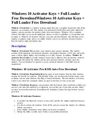 Windows 10 Activator Keys + Full Loader
Free DownloadWindows 10 Activator Keys +
Full Loader Free Download
Windows 10 Activator is a window working gadget that runs a complete framework with all the
functions as a consumer call. This window was presented by DAZ Oars and it gives high-level
statistics and also provides the updates which show new features. Windows 10 is a complete
software that helps you to run the application devices as well as capabilities to accept them and
to replace it. Windows 10 Activator will give you extra and best functions that will help you in
running a computer easily and it is so simple window easy to use and have advanced features
than the window eight and window nine.
Description:
Windows 10 Activator Pro provides every function that a person demands. This window
contains all the important and advanced functions and changed functions of OC, also, and in the
menu, it shows digital display and everything in it is fully accurate. In addition, Window 10
Activator Free Loader is a totally changed version that is different from the previous windows.
Those people who install this window get the most advanced function and they enjoy this
window. You can download its preview to see its advanced functions it will fulfil your all
requirements.
Windows 10 Activator Pro KMS Auto Free Download
Windows 10 Activator Registration Keys has given us more features than the other windows,
creating the best life for windows. With the help of this, you can know the Cortana basics, such
as climate and use other functions like Bing to search the internet. The best function of Cortana
is that it can control the commands which are given in the form of voice at any time.
Windows 10 Activator Keygen is even provided with the Cortana with a notebook in which you
can save your data, this notebook is so important you can find any of your data any time which
you have saved in that notebook. From Microsoft, including Cortana, the edge browser can be a
good deal.
Windows 10 Activator Features:
 It can allow the Microsoft services to stay active just like the original purchased licenced
services.
 It is able to activate the windows 10 for all life and you can use this window for a lifetime
without any tension.
 It has a highly customized menu which can be used as required.
 Having the ability to notify users if there is any problem inactivator.
 
