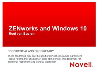 ZENworks and Windows 10
Roel van Bueren
CONFIDENTIAL AND PROPRIETARY
These roadmaps may only be used under non-disclosure agreement.
Please refer to the “Disclaimer” slide at the end of this document for
additional restrictions and general disclaimer.
 