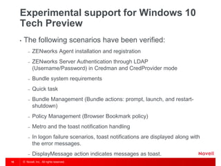 © Novell, Inc. All rights reserved.16
Experimental support for Windows 10
Tech Preview
• The following scenarios have been verified:
– ZENworks Agent installation and registration
– ZENworks Server Authentication through LDAP
(Username/Password) in Credman and CredProvider mode
– Bundle system requirements
– Quick task
– Bundle Management (Bundle actions: prompt, launch, and restart-
shutdown)
– Policy Management (Browser Bookmark policy)
– Metro and the toast notification handling
– In logon failure scenarios, toast notifications are displayed along with
the error messages.
– DisplayMessage action indicates messages as toast.
 