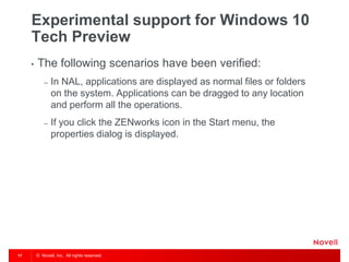 © Novell, Inc. All rights reserved.17
Experimental support for Windows 10
Tech Preview
• The following scenarios have been verified:
– In NAL, applications are displayed as normal files or folders
on the system. Applications can be dragged to any location
and perform all the operations.
– If you click the ZENworks icon in the Start menu, the
properties dialog is displayed.
 