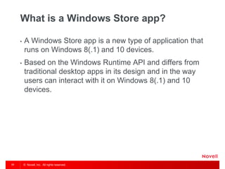 © Novell, Inc. All rights reserved.77
What is a Windows Store app?
• A Windows Store app is a new type of application that
runs on Windows 8(.1) and 10 devices.
• Based on the Windows Runtime API and differs from
traditional desktop apps in its design and in the way
users can interact with it on Windows 8(.1) and 10
devices.
 