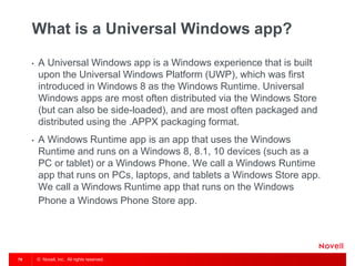 © Novell, Inc. All rights reserved.78
What is a Universal Windows app?
• A Universal Windows app is a Windows experience that is built
upon the Universal Windows Platform (UWP), which was first
introduced in Windows 8 as the Windows Runtime. Universal
Windows apps are most often distributed via the Windows Store
(but can also be side-loaded), and are most often packaged and
distributed using the .APPX packaging format.
• A Windows Runtime app is an app that uses the Windows
Runtime and runs on a Windows 8, 8.1, 10 devices (such as a
PC or tablet) or a Windows Phone. We call a Windows Runtime
app that runs on PCs, laptops, and tablets a Windows Store app.
We call a Windows Runtime app that runs on the Windows
Phone a Windows Phone Store app.
 