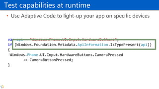 Test capabilities at runtime
• Use Adaptive Code to light-up your app on specific devices
var api = "Windows.Phone.UI.Input.HardwareButtons";
if (Windows.Foundation.Metadata.ApiInformation.IsTypePresent(api))
{
Windows.Phone.UI.Input.HardwareButtons.CameraPressed
+= CameraButtonPressed;
}
 