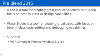Pre Blend 2015
• Blend is a tool for creating great user experiences, with deep
focus on best-in-class UI design capabilities.
• Visual Studio is a tool for creating great apps, with focus on
best-in-class code editing and debugging capabilities.
• Supports
• WPF, Silverlight (Phone), Windows 8 & 8.1
 