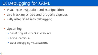 UI Debugging for XAML
• Visual tree inspection and manipulation
• Live tracking of tree and property changes
• Fully integrated into debugging
• Upcoming
• Serializing edits back into source
• Edit-n-continue
• Data debugging visualizations
 