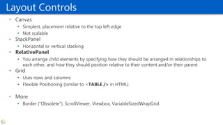 Layout Controls
• Canvas
• Simplest, placement relative to the top left edge
• Not scalable
• StackPanel
• Horizontal or vertical stacking
• RelativePanel
• You arrange child elements by specifying how they should be arranged in relationships to
each other, and how they should position relative to their content and/or their parent
• Grid
• Uses rows and columns
• Flexible Positioning (similar to <TABLE /> in HTML)
• More
• Border (“Obsolete”), ScrollViewer, Viewbox, VariableSizedWrapGrid
 