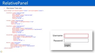 RelativePanel
• Decrease Tree size
<RelativePanel HorizontalAlignment="Center" VerticalAlignment="Center">
<TextBlock x:Name="labelUsername"
Text="Username"
RelativePanel.LeftOf="inputUsername"
TextAlignment="Right"
Margin="0,0,20,0"
FontSize="26.667" />
<TextBox x:Name="inputUsername"
RelativePanel.AlignRightWithPanel="True"
Width="300"
FontSize="26.667" />
<TextBlock x:Name="labelPassword“
Text="Password"
RelativePanel.LeftOf="inputPassword"
RelativePanel.AlignVerticalCenterWith="inputPassword"
TextAlignment="Right"
Margin="0,0,20,0"
FontSize="26.667" />
<PasswordBox x:Name="inputPassword"
RelativePanel.Below="inputUsername"
RelativePanel.AlignRightWithPanel="True"
Width="300"
Margin="0,10"
FontSize="26.667" />
<Button x:Name="buttonLogin"
Content="Login"
RelativePanel.Below="inputPassword"
RelativePanel.AlignLeftWith="inputPassword"
FontSize="26.667" />
</RelativePanel>
 