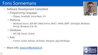 Fons Sonnemans
• Software Development Consultant
• Programming Languages
• Clipper, Smalltalk, Visual Basic, C#
• Platforms
• Windows Forms, ASP.NET (Web Forms, MVC), XAML (WPF, Silverlight, Windows
Phone, Windows 8 & 10)
• Databases
• MS SQL Server, Oracle
• Role
• Trainer, Coach, Advisor, Architect, Designer, App Developer
• More info: www.reflectionit.nl
 