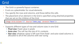 Grid
• The Grid is a powerful layout container.
• It acts as a placeholder for visual elements
• You specify the rows and columns, and those define the cells.
• The placement of an element in the Grid is specified using attached properties
that are set on the children of the Grid:
• Supports different types of row and column sizes in one Grid:
• Pixel size: Fixed value in pixels
• Auto size: The cell has the size of it’s contents
• Star size: whatever space is left over from fixed- and auto-sized columns is
allocated to all of the columns with star-sizing
<Image Grid.Column="3" Source="demo.png" Stretch="None"/>
 