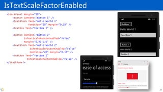 IsTextScaleFactorEnabled
<StackPanel Margin="10">
<Button Content="Button 1" />
<TextBlock Text="Hello World 1"
FontSize="20" Margin="0,10" />
<TextBox Text="TextBox 1" />
<Button Content="Button 2"
IsTextScaleFactorEnabled="False"
Margin="0,40,0,0" />
<TextBlock Text="Hello World 2"
IsTextScaleFactorEnabled="False"
FontSize="20" Margin="0,10" />
<TextBox Text="TextBox 2"
IsTextScaleFactorEnabled="False" />
</StackPanel>
33
 