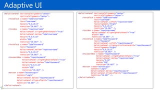 Adaptive UI
<RelativePanel HorizontalAlignment="Center"
VerticalAlignment="Center">
<TextBlock x:Name="labelUsername"
Text="Username"
RelativePanel.LeftOf="inputUsername"
TextAlignment="Right"
Margin="0,0,20,0"
FontSize="26.667" />
<TextBox x:Name="inputUsername"
RelativePanel.AlignRightWithPanel="True"
Width="300"
FontSize="26.667" />
<TextBlock x:Name="labelPassword“
Text="Password"
RelativePanel.LeftOf="inputPassword"
RelativePanel.AlignVerticalCenterWith="inputPassword"
TextAlignment="Right"
Margin="0,0,20,0"
FontSize="26.667" />
<PasswordBox x:Name="inputPassword"
RelativePanel.AlignRightWithPanel="True“
RelativePanel.Below="inputUsername"
Margin="0,10"
Width="300"
FontSize="26.667" />
<Button x:Name="buttonLogin"
Content="Login"
RelativePanel.Below="inputPassword"
RelativePanel.AlignLeftWith="inputPassword"
FontSize="26.667" />
</RelativePanel>
<RelativePanel HorizontalAlignment="Center"
VerticalAlignment="Center">
<TextBlock x:Name="labelUsername“
Text="Username“
Margin="0,0,20,0"
FontSize="26.667" />
<TextBox x:Name="inputUsername"
RelativePanel.AlignRightWithPanel="True"
RelativePanel.Below="labelUsername"
Margin="0,0,0,10"
Width="300"
FontSize="26.667" />
<TextBlock x:Name="labelPassword"
Text="Password"
RelativePanel.Below="inputUsername"
Margin="0,0,20,0"
FontSize="26.667" />
<PasswordBox x:Name="inputPassword"
RelativePanel.AlignRightWithPanel="True"
RelativePanel.Below="labelPassword"
Margin="0,0,0,10"
Width="300"
FontSize="26.667" />
<Button x:Name="buttonLogin"
Content="Login"
RelativePanel.Below="inputPassword"
RelativePanel.AlignLeftWith="inputPassword"
FontSize="26.667" />
</RelativePanel>
 