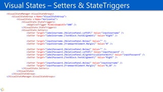 Visual States – Setters & StateTriggers
<VisualStateManager.VisualStateGroups>
<VisualStateGroup x:Name="VisualStateGroup">
<VisualState x:Name="Horizontal">
<VisualState.StateTriggers>
<AdaptiveTrigger MinWindowWidth="600" />
</VisualState.StateTriggers>
<VisualState.Setters>
<Setter Target="labelUsername.(RelativePanel.LeftOf)" Value="inputUsername" />
<Setter Target="labelUsername.(TextBlock.TextAlignment)" Value="Right" />
<Setter Target="inputUsername.(RelativePanel.Below)" Value="" />
<Setter Target="inputUsername.(FrameworkElement.Margin)" Value="0" />
<Setter Target="labelPassword.(RelativePanel.Below)" Value="" />
<Setter Target="labelPassword.(RelativePanel.LeftOf)" Value="inputPassword" />
<Setter Target="labelPassword.(RelativePanel.AlignVerticalCenterWith)" Value="inputPassword" />
<Setter Target="labelPassword.(TextBlock.TextAlignment)" Value="Right" />
<Setter Target="inputPassword.(RelativePanel.Below)" Value="inputUsername" />
<Setter Target="inputPassword.(FrameworkElement.Margin)" Value="0,10" />
</VisualState.Setters>
</VisualState>
</VisualStateGroup>
</VisualStateManager.VisualStateGroups>
 