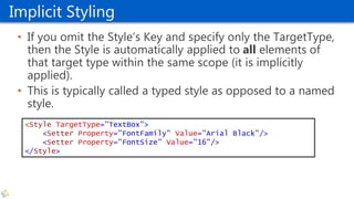 Implicit Styling
• If you omit the Style’s Key and specify only the TargetType,
then the Style is automatically applied to all elements of
that target type within the same scope (it is implicitly
applied).
• This is typically called a typed style as opposed to a named
style.
<Style TargetType="TextBox">
<Setter Property="FontFamily" Value="Arial Black"/>
<Setter Property="FontSize" Value="16"/>
</Style>
 