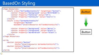 BasedOn Styling
<Page.Resources>
<Style x:Key="HollandButtonStyle" TargetType="Button">
<Setter Property="Background" Value="#FFFF9E00"/>
<Setter Property="FontSize" Value="24"/>
<Setter Property="FontStyle" Value="Italic"/>
</Style>
<Style x:Key="GermanButtonStyle"
TargetType="Button"
BasedOn="{StaticResource HollandButtonStyle}">
<Setter Property="Background" Value="White"/>
<Setter Property="Foreground" Value="Black"/>
<Setter Property="BorderBrush" Value="Black"/>
</Style>
</Page.Resources>
<Grid>
<Button Content="Button"
Style="{StaticResource GermanButtonStyle}"/>
<Button Content="Button"
Style="{StaticResource HollandButtonStyle}"/>
</Grid>
 