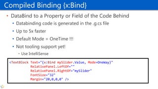 Compiled Binding {x:Bind}
• DataBind to a Property or Field of the Code Behind
• Databinding code is generated in the .g.cs file
• Up to 5x faster
• Default Mode = OneTime !!!
• Not tooling support yet!
• Use IntelliSense
<TextBlock Text="{x:Bind mySlider.Value, Mode=OneWay}"
RelativePanel.LeftOf=""
RelativePanel.RightOf="mySlider"
FontSize="32"
Margin="20,0,0,0" />
 