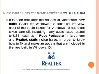 AUDIO ISSUES RESOLVED BY MICROSOFT’S NEW BUILD 10041
 It is seen that after the release of Microsoft’s new
build 10041 for Windows 10 Technical Preview,
most of the audio issues for Windows 10 has been
taken care off, including many audio issue related
to USB such as “ Rode Podcaster” microphone
and Realtek static noise issue. In order to know
how to fix and make an update that are included in
the new build in Windows 10.
http://www.pcerror-fix.com/how-to-fix-audio-issues-in-windows-10
 