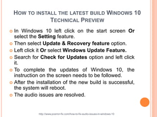 HOW TO INSTALL THE LATEST BUILD WINDOWS 10
TECHNICAL PREVIEW
 In Windows 10 left click on the start screen Or
select the Setting feature.
 Then select Update & Recovery feature option.
 Left click it Or select Windows Update Feature.
 Search for Check for Updates option and left click
it.
 To complete the updates of Windows 10, the
instruction on the screen needs to be followed.
 After the installation of the new build is successful,
the system will reboot.
 The audio issues are resolved.
http://www.pcerror-fix.com/how-to-fix-audio-issues-in-windows-10
 
