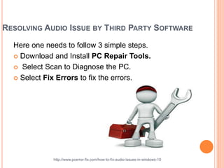 RESOLVING AUDIO ISSUE BY THIRD PARTY SOFTWARE
Here one needs to follow 3 simple steps.
 Download and Install PC Repair Tools.
 Select Scan to Diagnose the PC.
 Select Fix Errors to fix the errors.
http://www.pcerror-fix.com/how-to-fix-audio-issues-in-windows-10
 