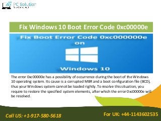 Call US: +1-917-580-5618 For UK: +44-1143602535
Fix Windows 10 Boot Error Code 0xc00000e
The error 0xc00000e has a possibility of occurrence during the boot of the Windows
10 operating system. Its cause is a corrupted MBR and a boot configuration file (BCD),
thus your Windows system cannot be loaded rightly. To resolve this situation, you
require to restore the specified system elements, after which the error 0xc00000e will
be resolved.
 
