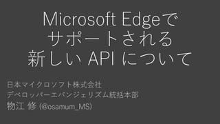 Microsoft Edgeで
サポートされる
新しい API について
日本マイクロソフト株式会社
デベロッパーエバンジェリズム統括本部
物江 修 (@osamum_MS)
 
