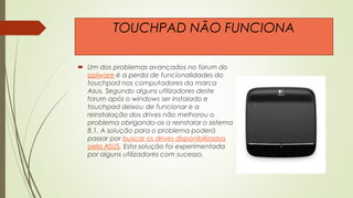  Um dos problemas avançados no forum do
pplware é a perda de funcionalidades do
touchpad nos computadores da marca
Asus. Segundo alguns utilizadores deste
forum após o windows ser instalado e
touchpad deixou de funcionar e a
reinstalação dos drives não melhorou o
problema obrigando-os a reinstalar o sistema
8.1. A solução para o problema poderá
passar por buscar os drives disponibilizados
pela ASUS. Esta solução foi experimentada
por alguns utilizadores com sucesso.
TOUCHPAD NÃO FUNCIONA
 