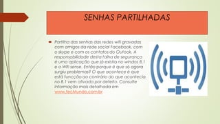  Partilha das senhas das redes wifi gravadas
com amigos da rede social Facebook, com
o skype e com os contatos do Outook. A
responsabilidade desta falha de segurança
é uma aplicação que já existia no windos 8.1
e o Wifi sense. Então porque é que só agora
surgiu problemas? O que acontece é que
está funcção ao contrário do que acontecia
no 8.1 vem ativada por defeito. Consulte
informação mais detalhada em
www.tecMundo.com.br
SENHAS PARTILHADAS
 