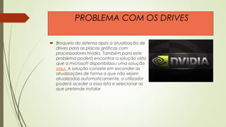  Bloqueio do sistema após a atualização de
drives para as placas gráficas com
processadores Nvidia. Também para este
problema poderá encontrar a solução visto
que a microsoft disponibilizou uma solução
aqui. A solução consiste em esconder as
atualizações de forma a que não sejam
atualizadas automaticamente, o utilizador
poderá aceder a essa lista e selecionar as
que pretende instalar
PROBLEMA COM OS DRIVES
 