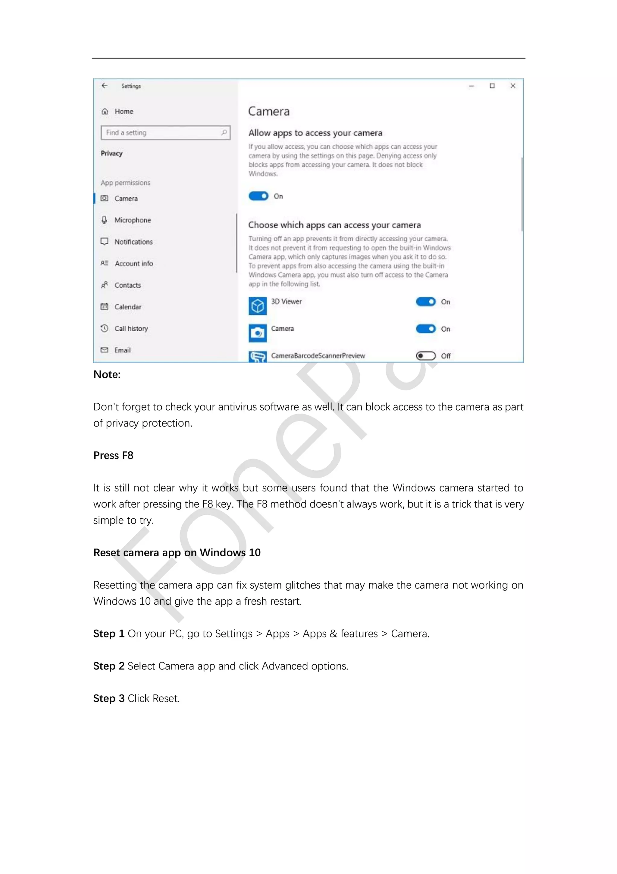 Note:
Don't forget to check your antivirus software as well. It can block access to the camera as part
of privacy protection.
Press F8
It is still not clear why it works but some users found that the Windows camera started to
work after pressing the F8 key. The F8 method doesn't always work, but it is a trick that is very
simple to try.
Reset camera app on Windows 10
Resetting the camera app can fix system glitches that may make the camera not working on
Windows 10 and give the app a fresh restart.
Step 1 On your PC, go to Settings > Apps > Apps & features > Camera.
Step 2 Select Camera app and click Advanced options.
Step 3 Click Reset.
 