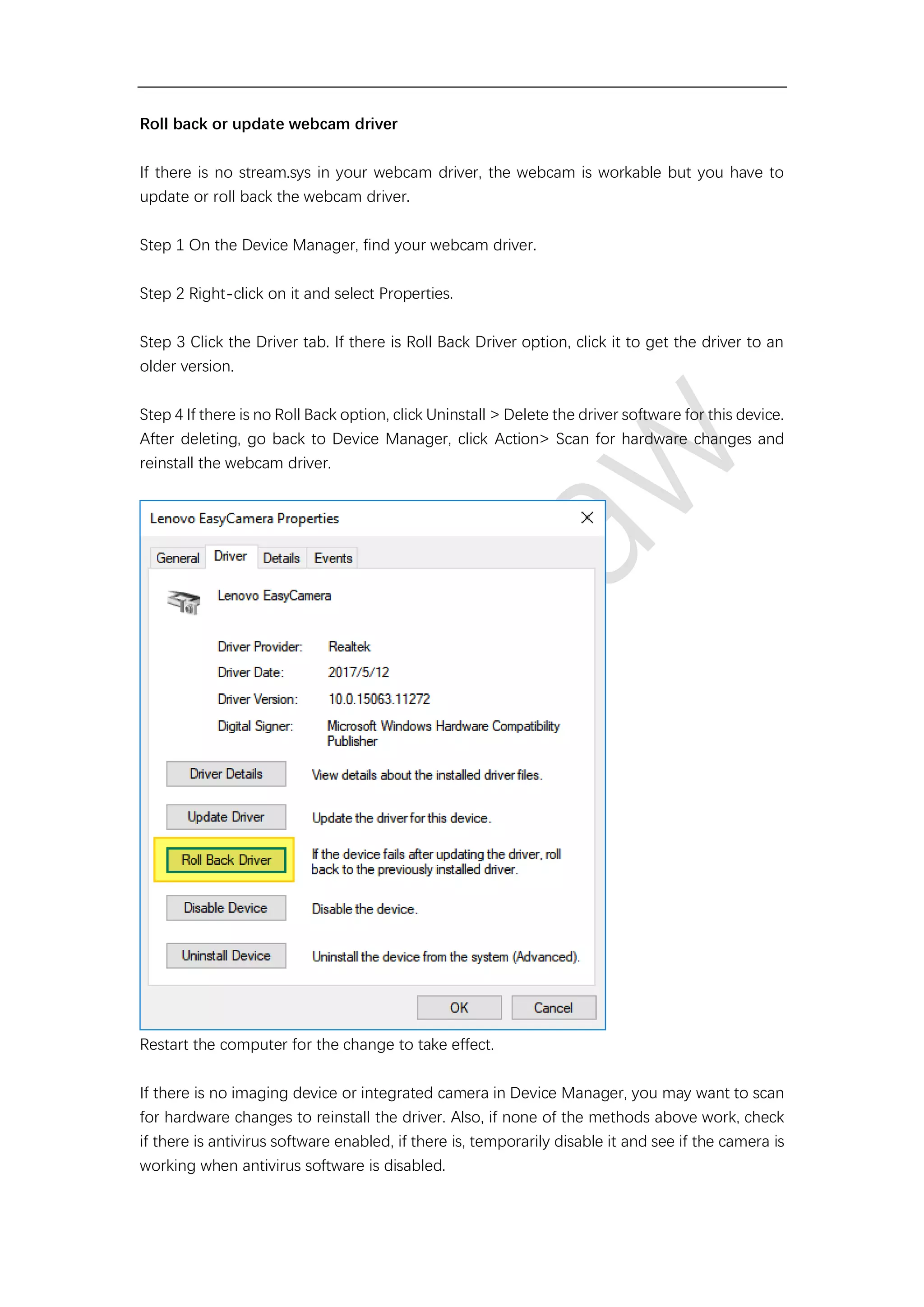 Roll back or update webcam driver
If there is no stream.sys in your webcam driver, the webcam is workable but you have to
update or roll back the webcam driver.
Step 1 On the Device Manager, find your webcam driver.
Step 2 Right-click on it and select Properties.
Step 3 Click the Driver tab. If there is Roll Back Driver option, click it to get the driver to an
older version.
Step 4 If there is no Roll Back option, click Uninstall > Delete the driver software for this device.
After deleting, go back to Device Manager, click Action> Scan for hardware changes and
reinstall the webcam driver.
Restart the computer for the change to take effect.
If there is no imaging device or integrated camera in Device Manager, you may want to scan
for hardware changes to reinstall the driver. Also, if none of the methods above work, check
if there is antivirus software enabled, if there is, temporarily disable it and see if the camera is
working when antivirus software is disabled.
 