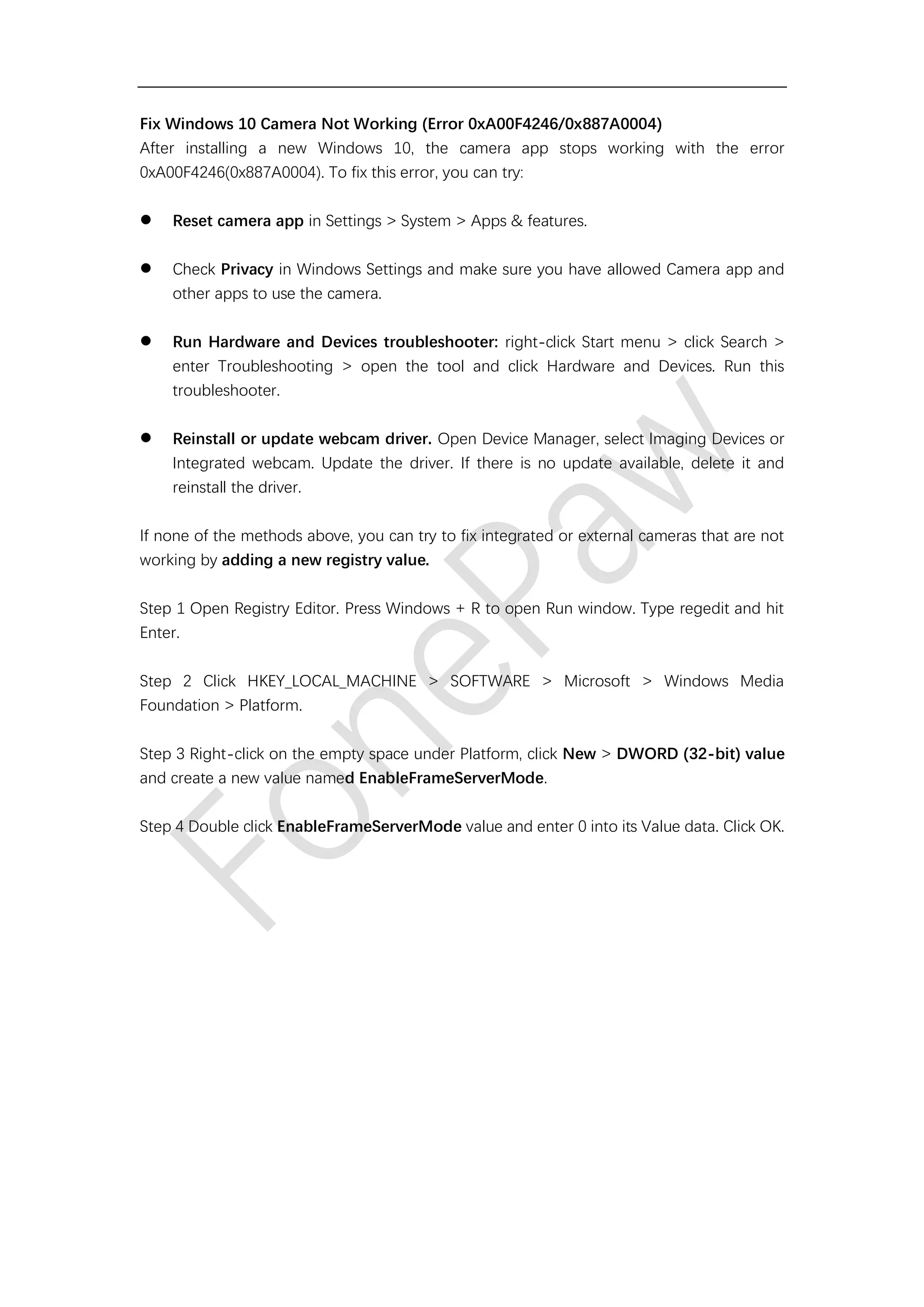 Fix Windows 10 Camera Not Working (Error 0xA00F4246/0x887A0004)
After installing a new Windows 10, the camera app stops working with the error
0xA00F4246(0x887A0004). To fix this error, you can try:
⚫ Reset camera app in Settings > System > Apps & features.
⚫ Check Privacy in Windows Settings and make sure you have allowed Camera app and
other apps to use the camera.
⚫ Run Hardware and Devices troubleshooter: right-click Start menu > click Search >
enter Troubleshooting > open the tool and click Hardware and Devices. Run this
troubleshooter.
⚫ Reinstall or update webcam driver. Open Device Manager, select Imaging Devices or
Integrated webcam. Update the driver. If there is no update available, delete it and
reinstall the driver.
If none of the methods above, you can try to fix integrated or external cameras that are not
working by adding a new registry value.
Step 1 Open Registry Editor. Press Windows + R to open Run window. Type regedit and hit
Enter.
Step 2 Click HKEY_LOCAL_MACHINE > SOFTWARE > Microsoft > Windows Media
Foundation > Platform.
Step 3 Right-click on the empty space under Platform, click New > DWORD (32-bit) value
and create a new value named EnableFrameServerMode.
Step 4 Double click EnableFrameServerMode value and enter 0 into its Value data. Click OK.
 