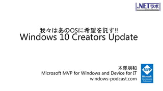 我々はあのOSに希望を託す!!
Windows 10 Creators Update
木澤朋和
Microsoft MVP for Windows and Device for IT
windows-podcast.com
 