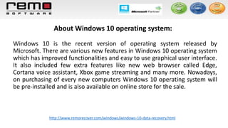 About Windows 10 operating system:
Windows 10 is the recent version of operating system released by
Microsoft. There are various new features in Windows 10 operating system
which has improved functionalities and easy to use graphical user interface.
It also included few extra features like new web browser called Edge,
Cortana voice assistant, Xbox game streaming and many more. Nowadays,
on purchasing of every new computers Windows 10 operating system will
be pre-installed and is also available on online store for the sale.
http://www.remorecover.com/windows/windows-10-data-recovery.html
 