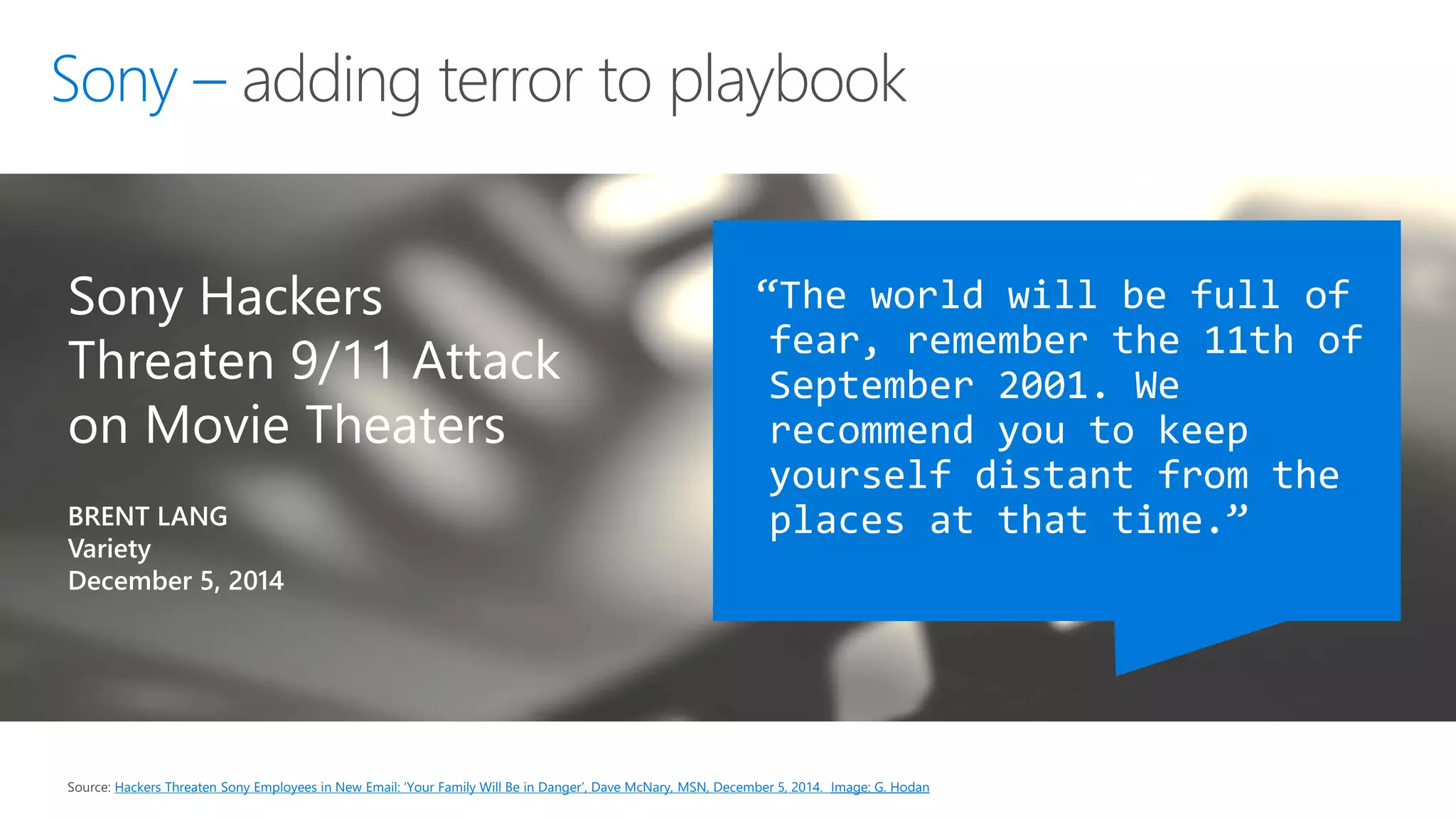 Source: Hackers Threaten Sony Employees in New Email: ‘Your Family Will Be in Danger’, Dave McNary, MSN, December 5, 2014. Image: G. Hodan
Sony Hackers
Threaten 9/11 Attack
on Movie Theaters
BRENT LANG
Variety
December 5, 2014
“The world will be full of
fear, remember the 11th of
September 2001. We
recommend you to keep
yourself distant from the
places at that time.”
adding terror to playbook
 