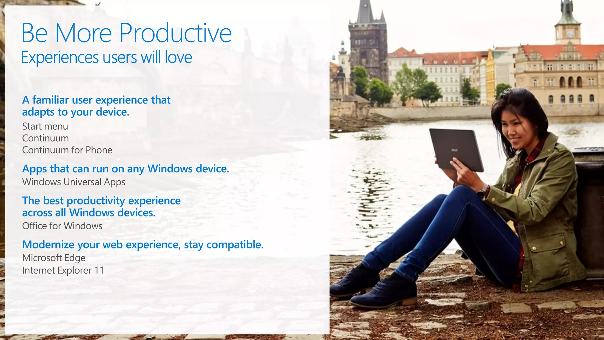 A familiar user experience that
adapts to your device.
Start menu
Continuum
Continuum for Phone
Apps that can run on any Windows device.
Windows Universal Apps
The best productivity experience
across all Windows devices.
Office for Windows
Modernize your web experience, stay compatible.
Microsoft Edge
Internet Explorer 11
 
